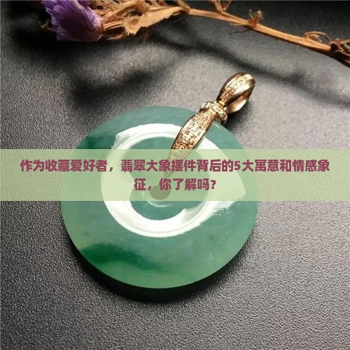 作为收藏爱好者，翡翠大象摆件背后的5大寓意和情感象征，你了解吗？