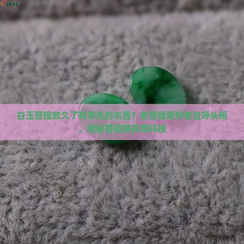 白玉菩提放久了有黑色的东西？老菩提爱好者直呼头疼，揭秘菩提保养黑科技