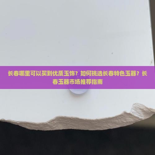 长春哪里可以买到优质玉饰？如何挑选长春特色玉器？长春玉器市场推荐指南