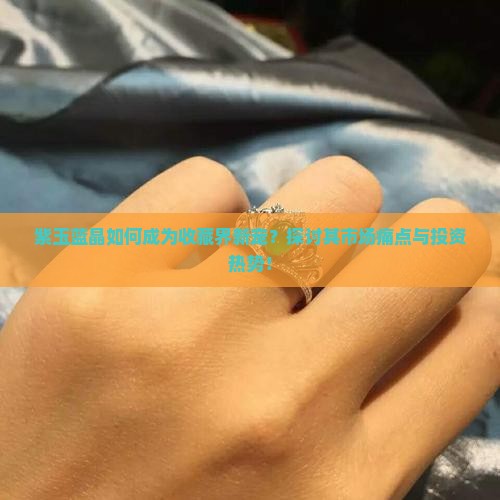 紫玉蓝晶如何成为收藏界新宠？探讨其市场痛点与投资热势！