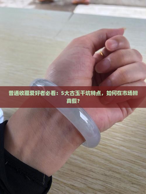 普通收藏爱好者必看：5大古玉干坑特点，如何在市场辨真假？