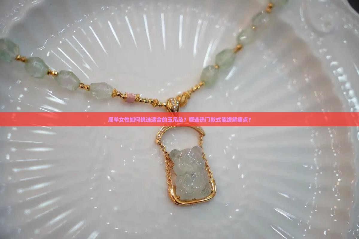 属羊女性如何挑选适合的玉吊坠？哪些热门款式能缓解痛点？