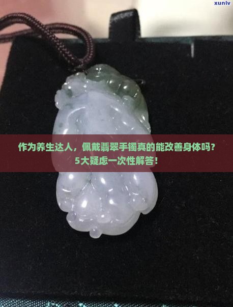 作为养生达人，佩戴翡翠手镯真的能改善身体吗？5大疑虑一次性解答！