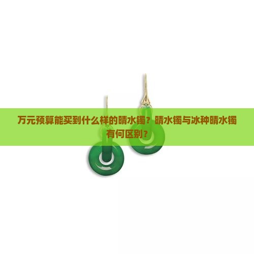 万元预算能买到什么样的晴水镯？晴水镯与冰种晴水镯有何区别？