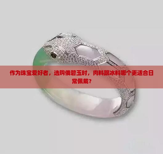 作为珠宝爱好者，选购俄碧玉时，肉料跟冰料哪个更适合日常佩戴？