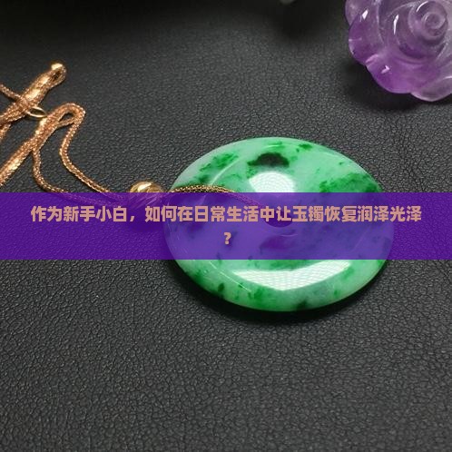作为新手小白，如何在日常生活中让玉镯恢复润泽光泽？