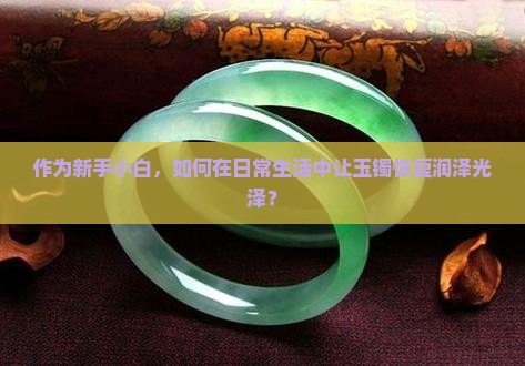 作为新手小白，如何在日常生活中让玉镯恢复润泽光泽？
