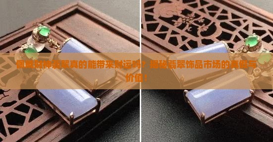佩戴财神翡翠真的能带来财运吗？揭秘翡翠饰品市场的真假与价值！