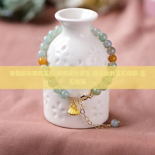 新疆刹车哪有玉石-新疆遍地是玉-路边卖的玉石真假-玉石捡漏
