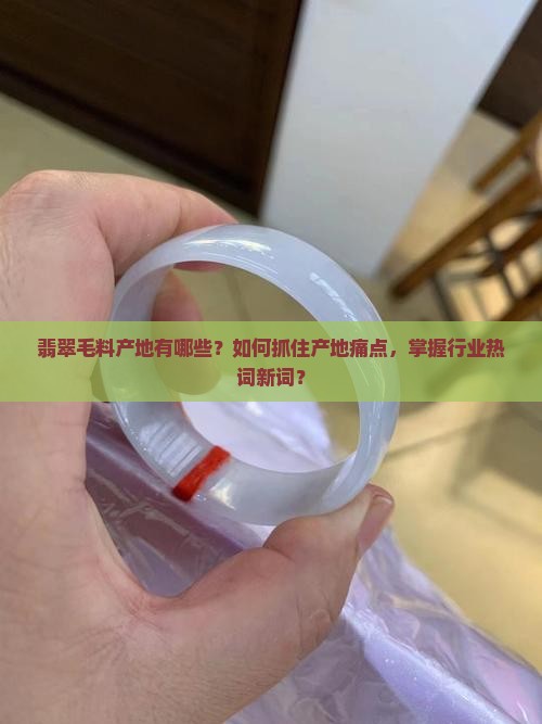 翡翠毛料产地有哪些？如何抓住产地痛点，掌握行业热词新词？