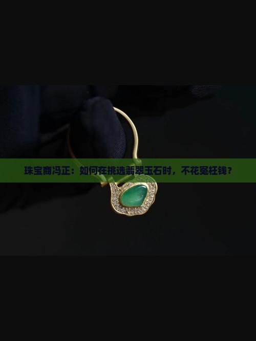 珠宝商冯正：如何在挑选翡翠玉石时，不花冤枉钱？