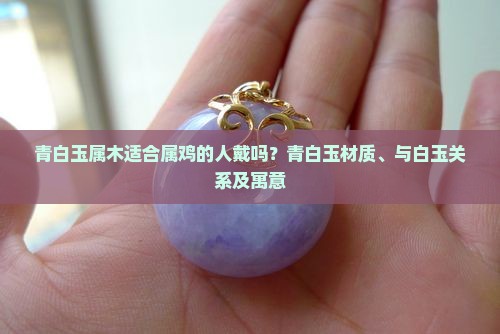 青白玉属木适合属鸡的人戴吗？青白玉材质、与白玉关系及寓意