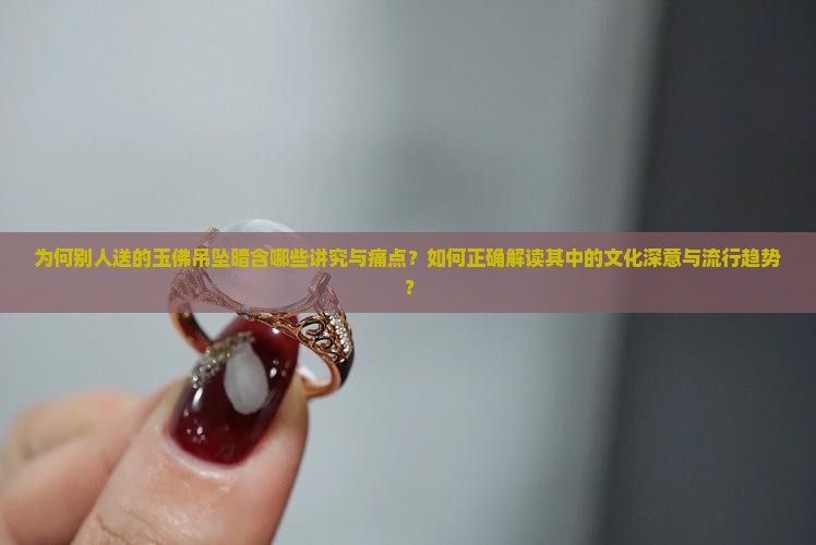 为何别人送的玉佛吊坠暗含哪些讲究与痛点？如何正确解读其中的文化深意与流行趋势？