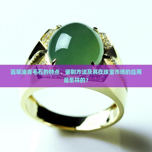 翡翠油青毛石的特点、鉴别方法及其在珠宝市场的应用是怎样的？