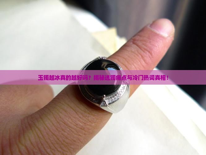 玉镯越冰真的越好吗？揭秘选镯痛点与冷门热词真相！