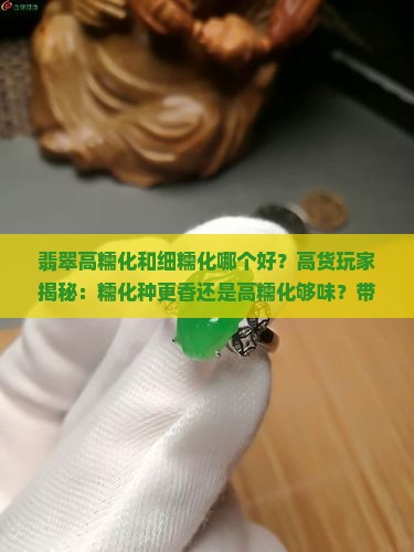 翡翠高糯化和细糯化哪个好？高货玩家揭秘：糯化种更香还是高糯化够味？带您了解行业新趋势！