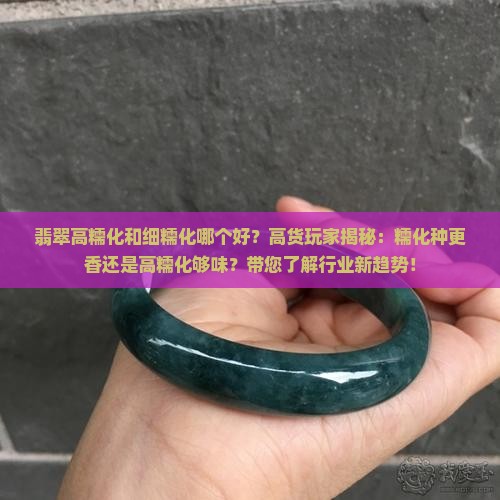 翡翠高糯化和细糯化哪个好？高货玩家揭秘：糯化种更香还是高糯化够味？带您了解行业新趋势！