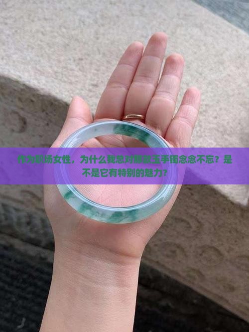 作为职场女性，为什么我总对那款玉手镯念念不忘？是不是它有特别的魅力？