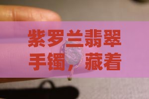 紫罗兰翡翠手镯，藏着怎样的故事让人心动？
