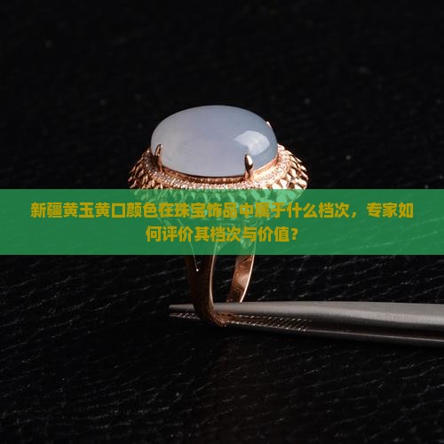 新疆黄玉黄口颜色在珠宝饰品中属于什么档次，专家如何评价其档次与价值？