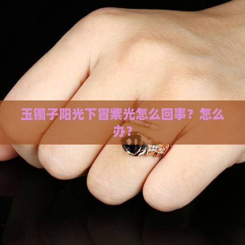 玉镯子阳光下冒紫光怎么回事？怎么办？