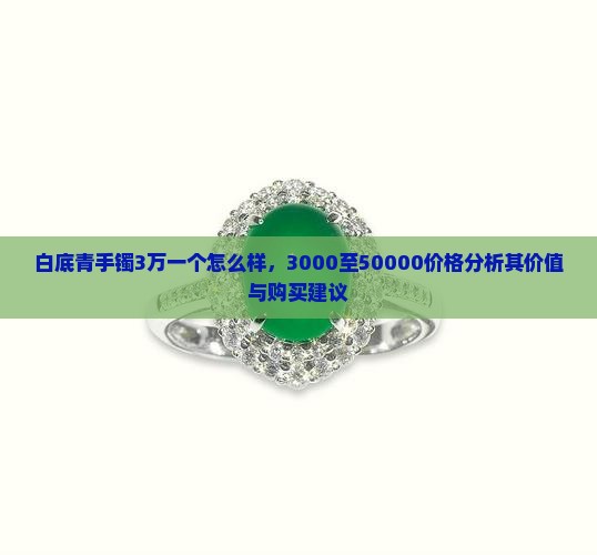 白底青手镯3万一个怎么样，3000至50000价格分析其价值与购买建议