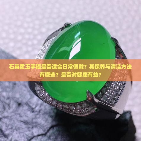 石英质玉手镯是否适合日常佩戴？其保养与清洁方法有哪些？是否对健康有益？