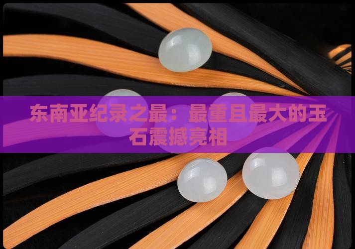 东南亚纪录之最：最重且最大的玉石震撼亮相