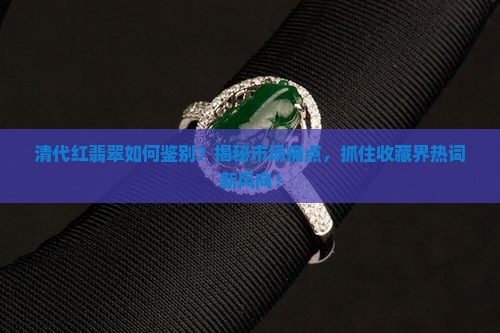 清代红翡翠如何鉴别？揭秘市场痛点，抓住收藏界热词新风向！