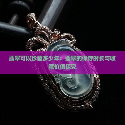 翡翠可以珍藏多少年：翡翠的保存时长与收藏价值探究