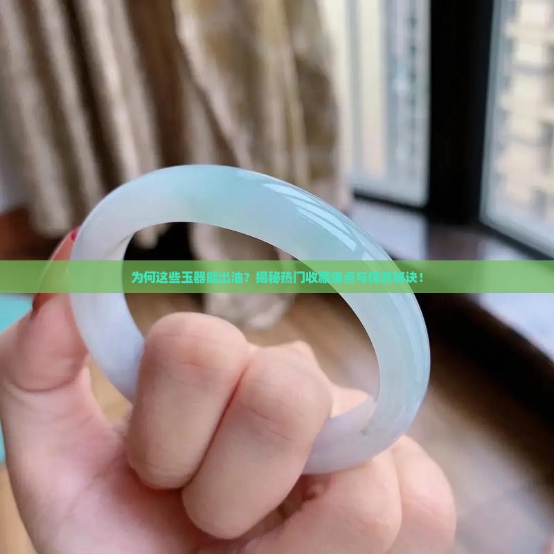 为何这些玉器能出油？揭秘热门收藏痛点与保养秘诀！