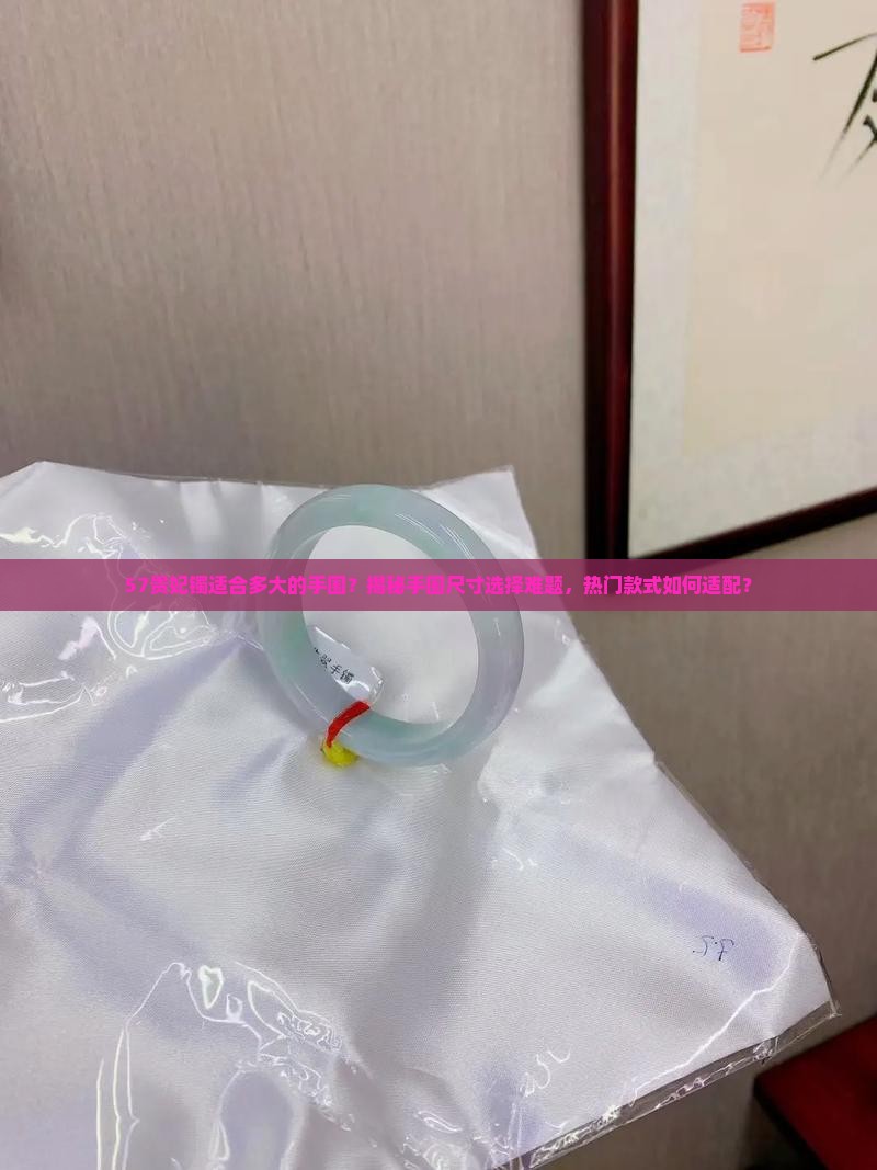 57贵妃镯适合多大的手围？揭秘手围尺寸选择难题，热门款式如何适配？