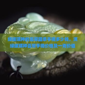 绿玻璃种的翡翠圆条手镯多少钱，满绿玻璃种翡翠手镯价格及一克价值