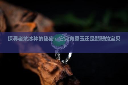 探寻老坑冰种的秘密：它究竟算玉还是翡翠的宝贝？