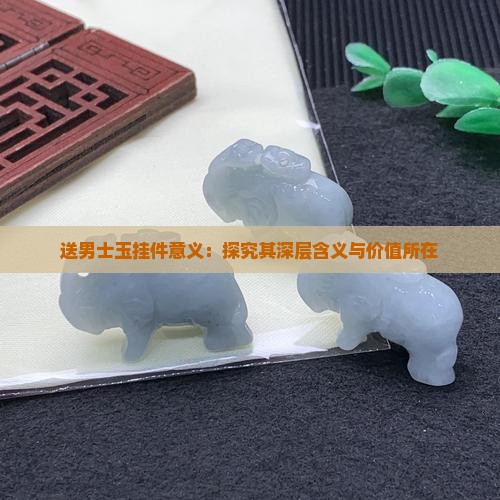 送男士玉挂件意义：探究其深层含义与价值所在