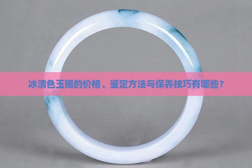冰清色玉镯的价格、鉴定方法与保养技巧有哪些？