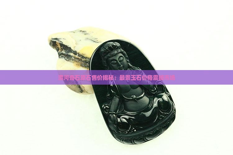 渭河奇石原石售价揭秘：最贵玉石价格震撼市场