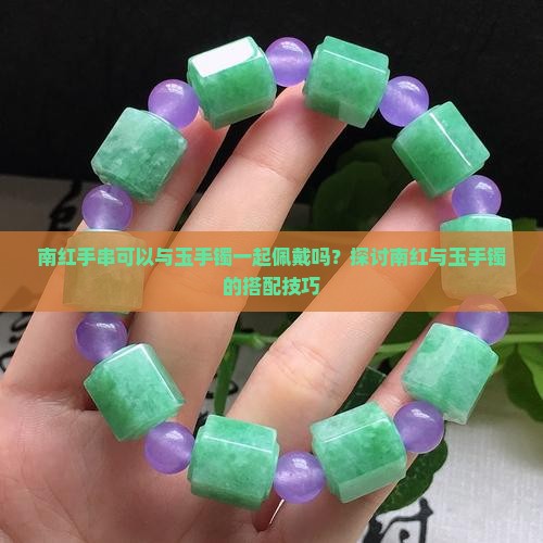 南红手串可以与玉手镯一起佩戴吗？探讨南红与玉手镯的搭配技巧
