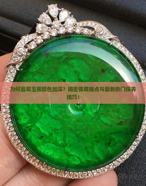 为何翡翠玉镯颜色加深？揭密佩戴痛点与最新热门保养技巧！