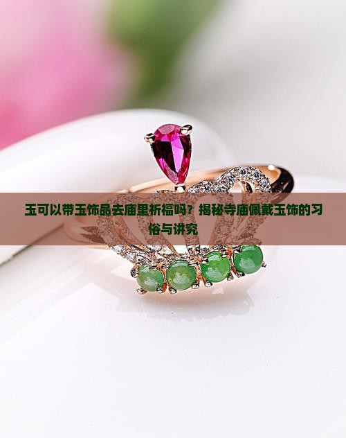玉可以带玉饰品去庙里祈福吗？揭秘寺庙佩戴玉饰的习俗与讲究