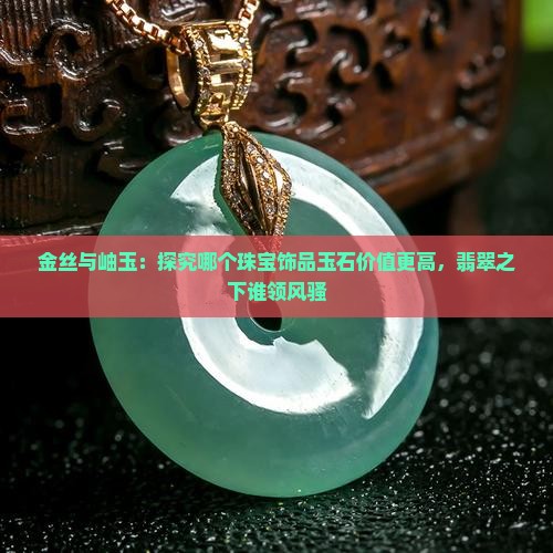 金丝与岫玉：探究哪个珠宝饰品玉石价值更高，翡翠之下谁领风骚
