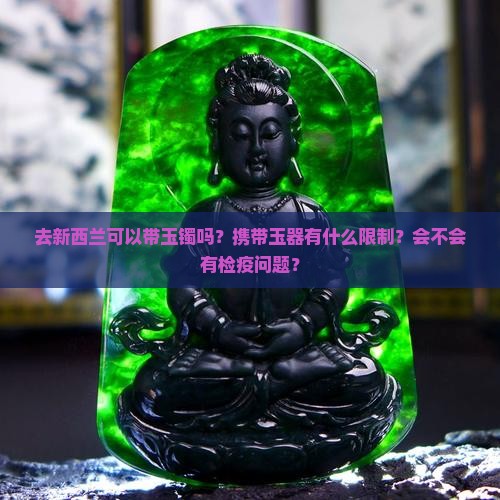 去新西兰可以带玉镯吗？携带玉器有什么限制？会不会有检疫问题？