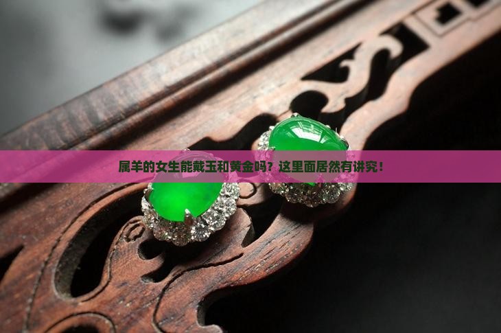 属羊的女生能戴玉和黄金吗？这里面居然有讲究！
