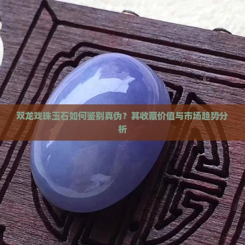 双龙戏珠玉石如何鉴别真伪？其收藏价值与市场趋势分析