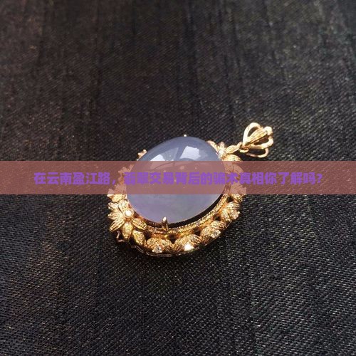 在云南盈江路，翡翠交易背后的骗术真相你了解吗？