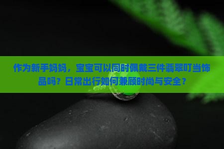 作为新手妈妈，宝宝可以同时佩戴三件翡翠叮当饰品吗？日常出行如何兼顾时尚与安全？