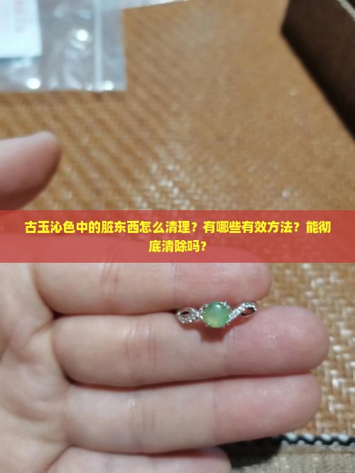 古玉沁色中的脏东西怎么清理？有哪些有效方法？能彻底清除吗？