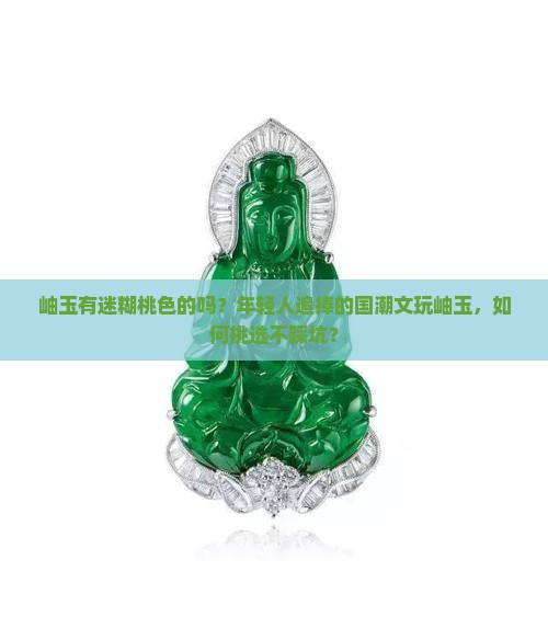 岫玉有迷糊桃色的吗？年轻人追捧的国潮文玩岫玉，如何挑选不踩坑？
