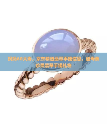 妈妈60大寿，京东精选翡翠手镯信息，送母亲珍贵翡翠手镯礼物