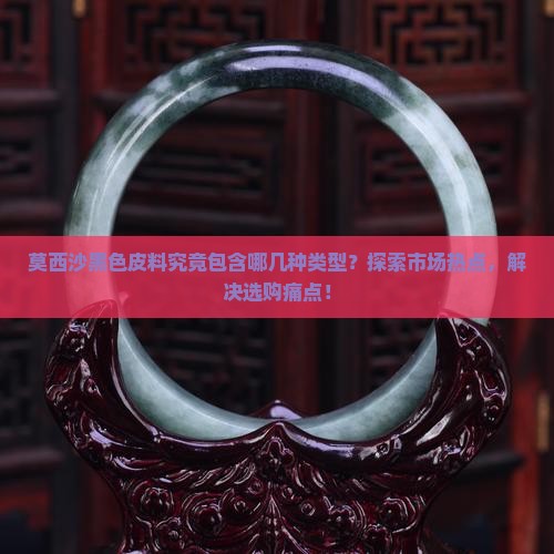 莫西沙黑色皮料究竟包含哪几种类型？探索市场热点，解决选购痛点！